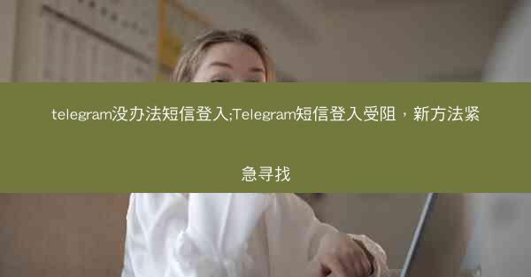 telegram没办法短信登入;Telegram短信登入受阻，新方法紧急寻找