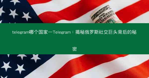 telegram哪个国家—Telegram：揭秘俄罗斯社交巨头背后的秘密