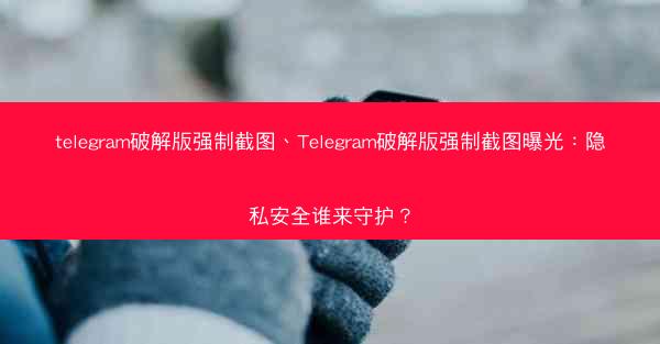 telegram破解版强制截图、Telegram破解版强制截图曝光：隐私安全谁来守护？