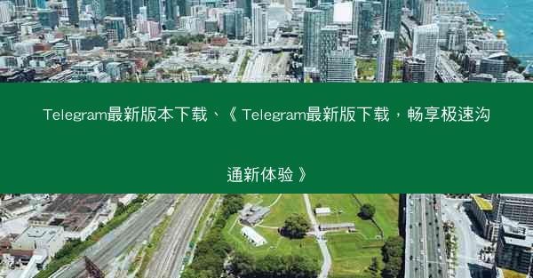Telegram最新版本下载、《Telegram最新版下载，畅享极速沟通新体验》