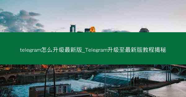 telegram怎么升级最新版_Telegram升级至最新版教程揭秘