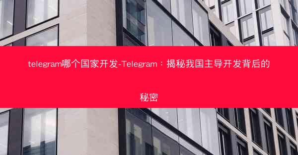 telegram哪个国家开发-Telegram：揭秘我国主导开发背后的秘密