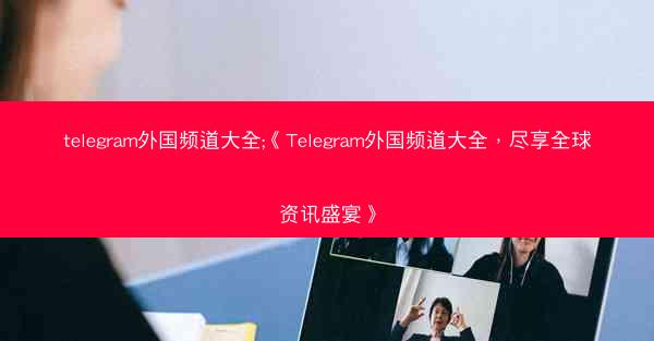telegram外国频道大全;《Telegram外国频道大全，尽享全球资讯盛宴》