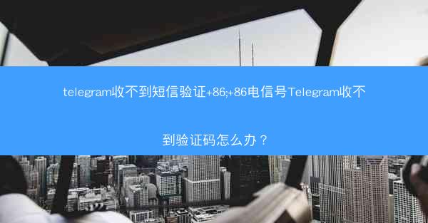 telegram收不到短信验证+86;+86电信号Telegram收不到验证码怎么办？