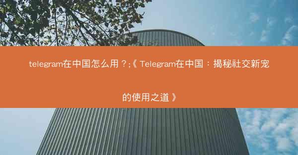 telegram在中国怎么用？;《Telegram在中国：揭秘社交新宠的使用之道》
