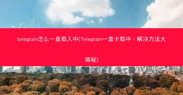 telegram怎么一直载入中(Telegram一直卡载中，解决方法大揭秘)