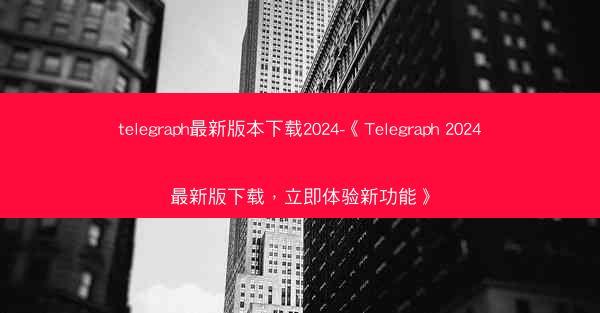 telegraph最新版本下载2024-《Telegraph 2024最新版下载，立即体验新功能》