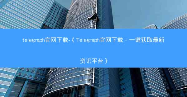 telegraph官网下载-《Telegraph官网下载：一键获取最新资讯平台》