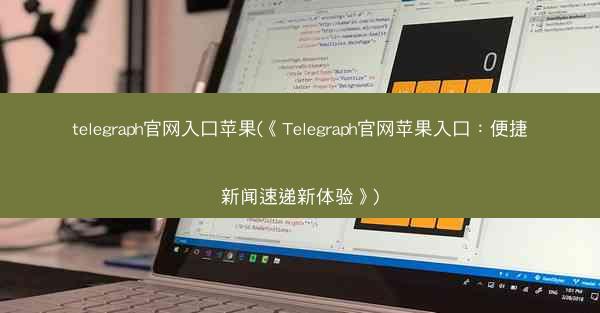 telegraph官网入口苹果(《Telegraph官网苹果入口：便捷新闻速递新体验》)