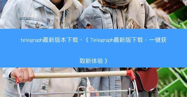 telegraph最新版本下载、《Telegraph最新版下载，一键获取新体验》