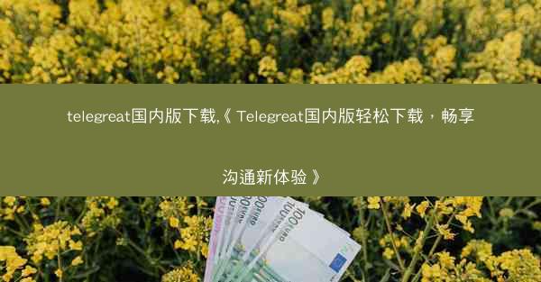 telegreat国内版下载,《Telegreat国内版轻松下载，畅享沟通新体验》