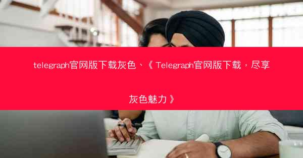 telegraph官网版下载灰色、《Telegraph官网版下载，尽享灰色魅力》