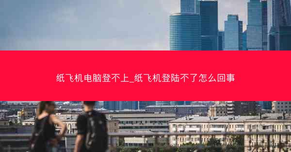 纸飞机电脑登不上_纸飞机登陆不了怎么回事