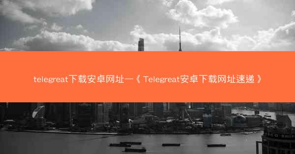telegreat下载安卓网址—《Telegreat安卓下载网址速递》