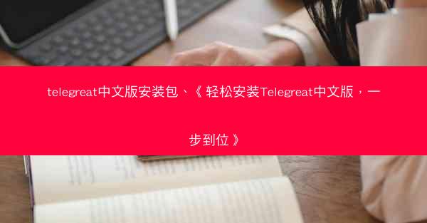 telegreat中文版安装包、《轻松安装Telegreat中文版，一步到位》