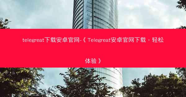 telegreat下载安卓官网-《Telegreat安卓官网下载，轻松体验》