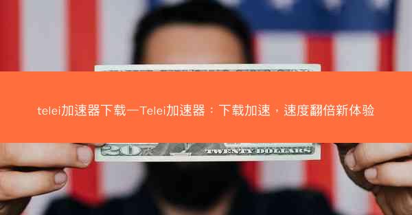 telei加速器下载—Telei加速器：下载加速，速度翻倍新体验