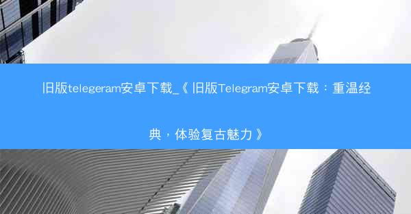 旧版telegeram安卓下载_《旧版Telegram安卓下载：重温经典，体验复古魅力》