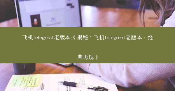 飞机telegreat老版本;《揭秘：飞机telegreat老版本，经典再现》