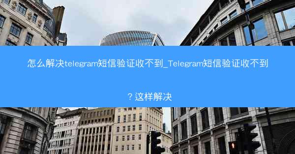 怎么解决telegram短信验证收不到_Telegram短信验证收不到？这样解决