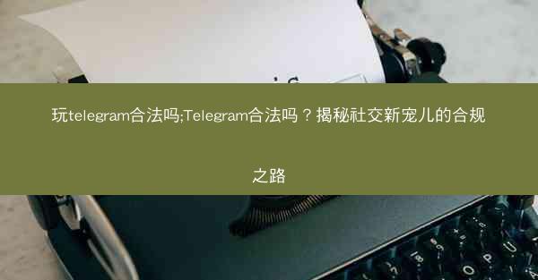 玩telegram合法吗;Telegram合法吗？揭秘社交新宠儿的合规之路