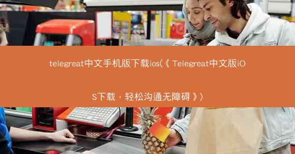 telegreat中文手机版下载ios(《Telegreat中文版iOS下载，轻松沟通无障碍》)