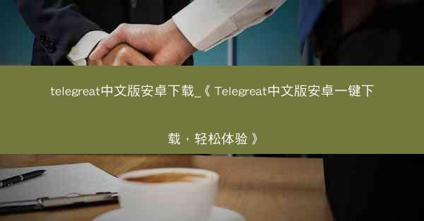 telegreat中文版安卓下载_《Telegreat中文版安卓一键下载，轻松体验》
