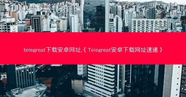 telegreat下载安卓网址,《Telegreat安卓下载网址速递》
