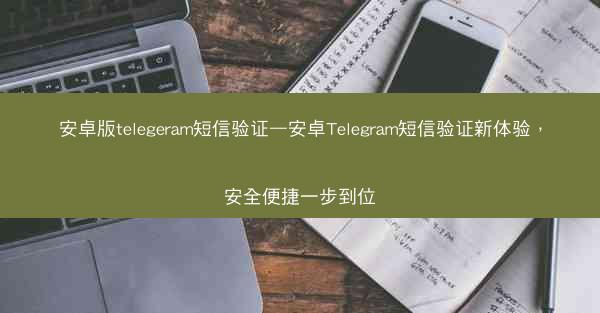 安卓版telegeram短信验证—安卓Telegram短信验证新体验，安全便捷一步到位