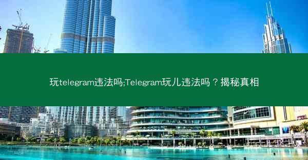 玩telegram违法吗;Telegram玩儿违法吗？揭秘真相