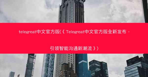 telegreat中文官方版(《Telegreat中文官方版全新发布，引领智能沟通新潮流》)