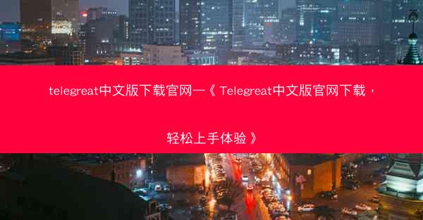 telegreat中文版下载官网—《Telegreat中文版官网下载，轻松上手体验》