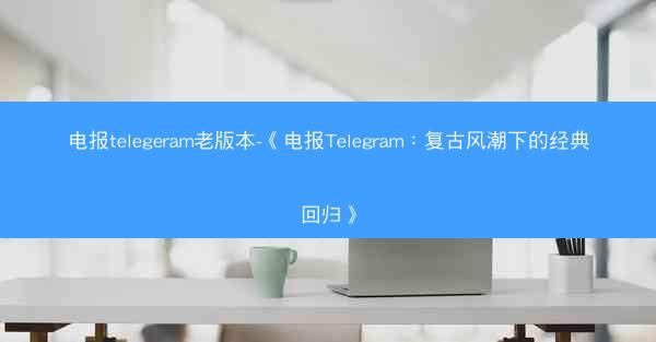 电报telegeram老版本-《电报Telegram：复古风潮下的经典回归》