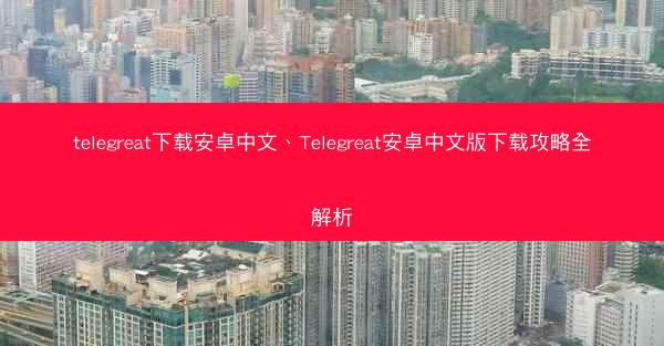 telegreat下载安卓中文、Telegreat安卓中文版下载攻略全解析