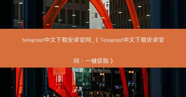telegreat中文下载安卓官网_《Telegreat中文下载安卓官网：一键获取》