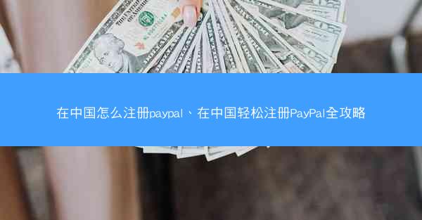 在中国怎么注册paypal、在中国轻松注册PayPal全攻略
