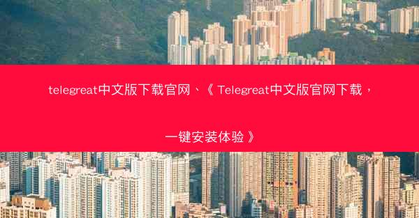 telegreat中文版下载官网、《Telegreat中文版官网下载，一键安装体验》