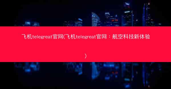 飞机telegreat官网(飞机telegreat官网：航空科技新体验)