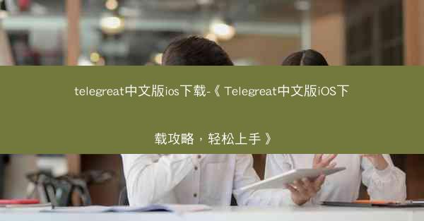 telegreat中文版ios下载-《Telegreat中文版iOS下载攻略，轻松上手》