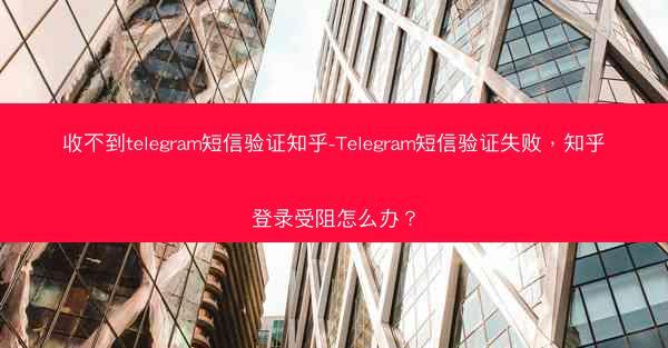 收不到telegram短信验证知乎-Telegram短信验证失败，知乎登录受阻怎么办？
