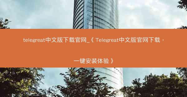 telegreat中文版下载官网_《Telegreat中文版官网下载，一键安装体验》
