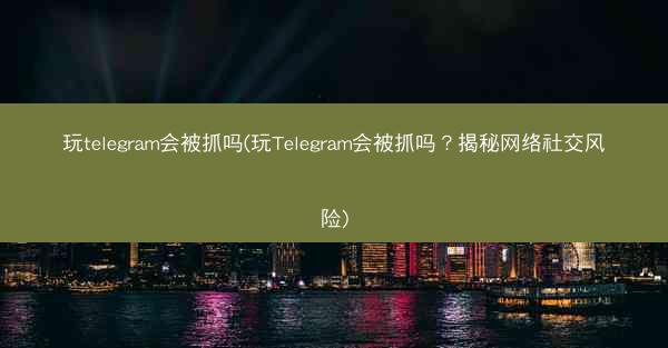玩telegram会被抓吗(玩Telegram会被抓吗？揭秘网络社交风险)