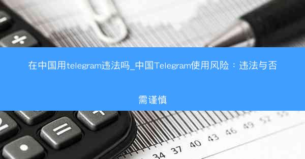 在中国用telegram违法吗_中国Telegram使用风险：违法与否需谨慎