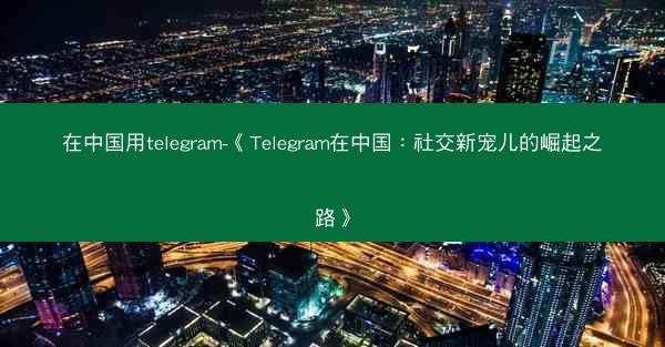 在中国用telegram-《Telegram在中国：社交新宠儿的崛起之路》