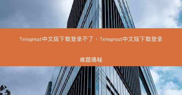 Telegreat中文版下载登录不了、Telegreat中文版下载登录难题揭秘