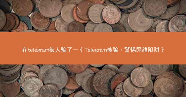在telegram被人骗了—《Telegram被骗，警惕网络陷阱》