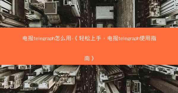 电报telegraph怎么用-《轻松上手，电报telegraph使用指南》