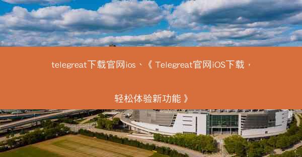 telegreat下载官网ios、《Telegreat官网iOS下载，轻松体验新功能》