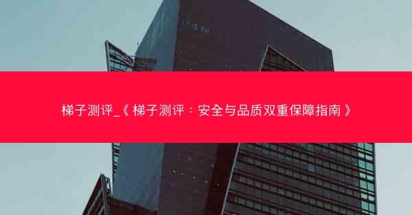 梯子测评_《梯子测评：安全与品质双重保障指南》