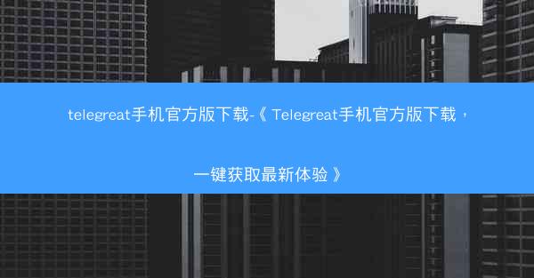 telegreat手机官方版下载-《Telegreat手机官方版下载，一键获取最新体验》